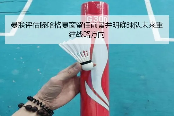 曼联评估滕哈格夏窗留任前景并明确球队未来重建战略方向