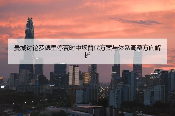 曼城讨论罗德里停赛时中场替代方案与体系调整方向解析