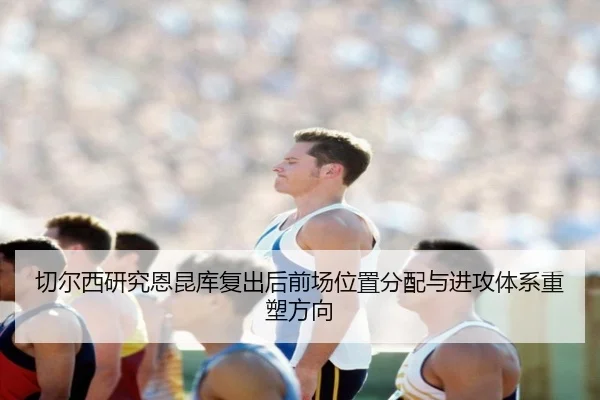 切尔西研究恩昆库复出后前场位置分配与进攻体系重塑方向