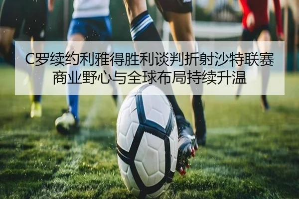 C罗续约利雅得胜利谈判折射沙特联赛商业野心与全球布局持续升温