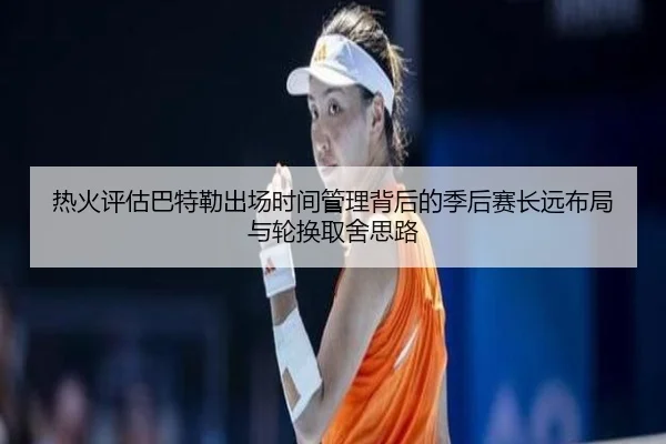 热火评估巴特勒出场时间管理背后的季后赛长远布局与轮换取舍思路