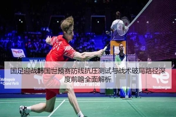国足迎战韩国世预赛防线抗压测试与战术破局路径深度前瞻全面解析
