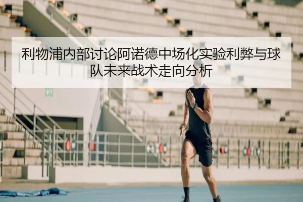 利物浦内部讨论阿诺德中场化实验利弊与球队未来战术走向分析
