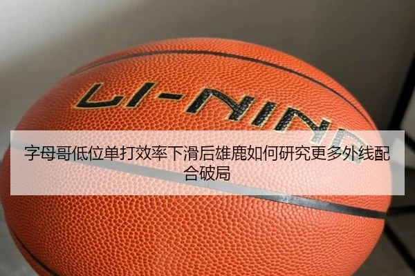 字母哥低位单打效率下滑后雄鹿如何研究更多外线配合破局